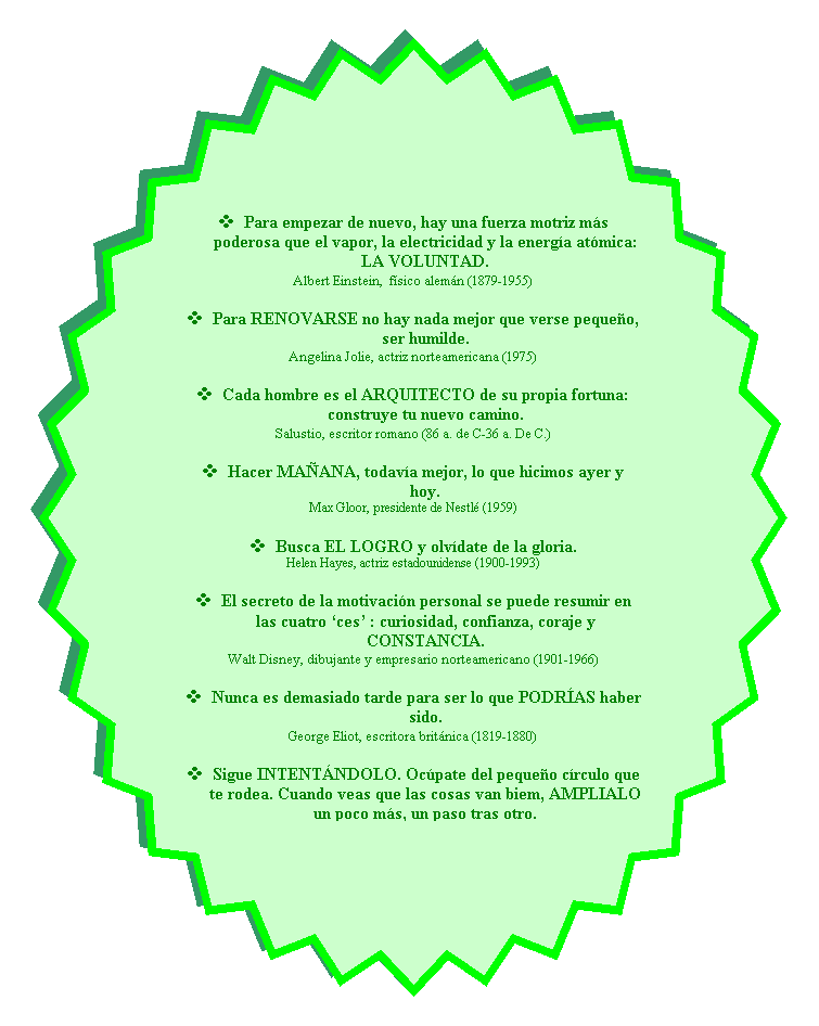 Estrella de 32 puntas: v	Para empezar de nuevo, hay una fuerza motriz ms poderosa que el vapor, la electricidad y la energa atmica: LA VOLUNTAD.
Albert Einstein,  fsico alemn (1879-1955)

v	Para RENOVARSE no hay nada mejor que verse pequeo, ser humilde.
Angelina Jolie, actriz norteamericana (1975)

v	Cada hombre es el ARQUITECTO de su propia fortuna: construye tu nuevo camino.
Salustio, escritor romano (86 a. de C-36 a. De C.)

v	Hacer MAANA, todava mejor, lo que hicimos ayer y hoy.
Max Gloor, presidente de Nestl (1959)

v	Busca EL LOGRO y olvdate de la gloria.
Helen Hayes, actriz estadounidense (1900-1993)

v	El secreto de la motivacin personal se puede resumir en las cuatro ces : curiosidad, confianza, coraje y CONSTANCIA.
Walt Disney, dibujante y empresario norteamericano (1901-1966)

v	Nunca es demasiado tarde para ser lo que PODRAS haber sido.
George Eliot, escritora britnica (1819-1880)

v	Sigue INTENTNDOLO. Ocpate del pequeo crculo que te rodea. Cuando veas que las cosas van biem, AMPLIALO un poco ms, un paso tras otro.
Audrey Hepburn, actriz belga (1929-1993)
